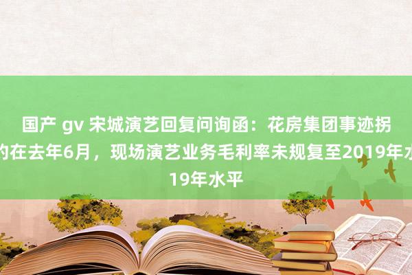 国产 gv 宋城演艺回复问询函：花房集团事迹拐点约在去年6月，现场演艺业务毛利率未规复至2019年水平