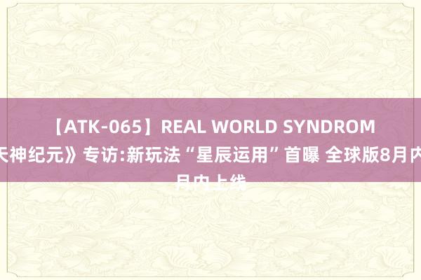 【ATK-065】REAL WORLD SYNDROME 《天神纪元》专访:新玩法“星辰运用”首曝 全球版8月内上线