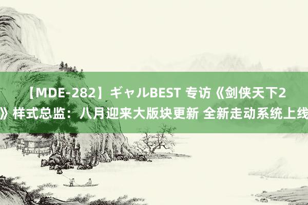 【MDE-282】ギャルBEST 专访《剑侠天下2》样式总监：八月迎来大版块更新 全新走动系统上线