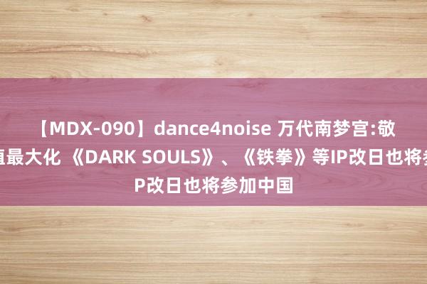 【MDX-090】dance4noise 万代南梦宫:敬爱IP价值最大化 《DARK SOULS》、《铁拳》等IP改日也将参加中国