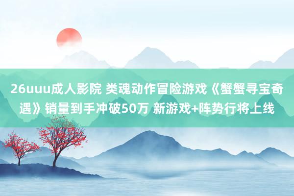 26uuu成人影院 类魂动作冒险游戏《蟹蟹寻宝奇遇》销量到手冲破50万 新游戏+阵势行将上线