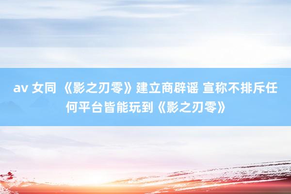 av 女同 《影之刃零》建立商辟谣 宣称不排斥任何平台皆能玩到《影之刃零》