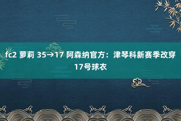 fc2 萝莉 35→17 阿森纳官方：津琴科新赛季改穿17号球衣