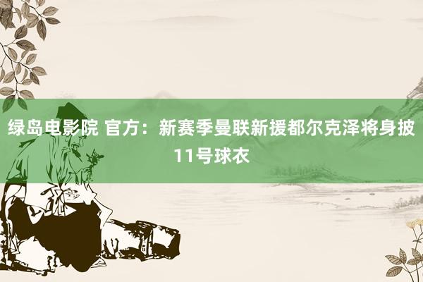 绿岛电影院 官方：新赛季曼联新援都尔克泽将身披11号球衣