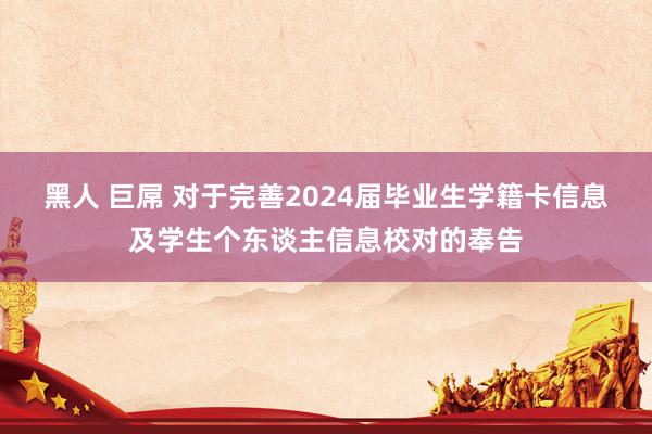 黑人 巨屌 对于完善2024届毕业生学籍卡信息及学生个东谈主信息校对的奉告