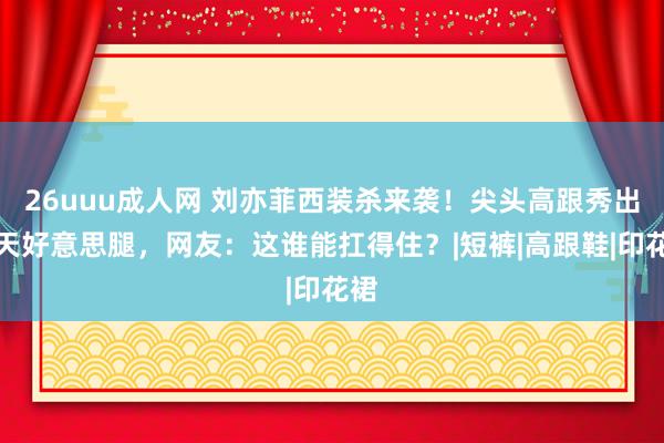 26uuu成人网 刘亦菲西装杀来袭！尖头高跟秀出逆天好意思腿，网友：这谁能扛得住？|短裤|高跟鞋|印花裙