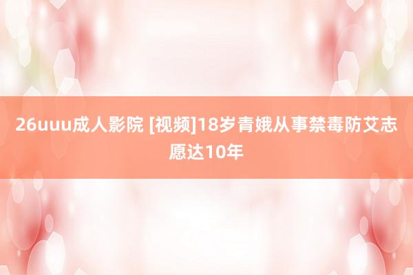 26uuu成人影院 [视频]18岁青娥从事禁毒防艾志愿达10年