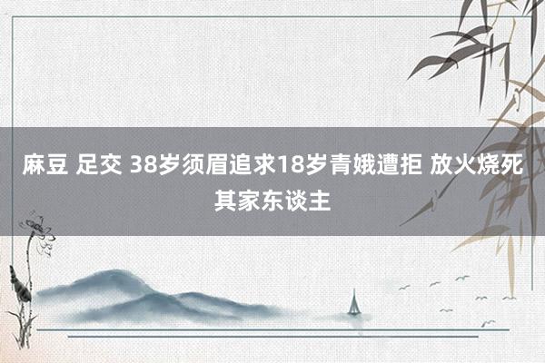 麻豆 足交 38岁须眉追求18岁青娥遭拒 放火烧死其家东谈主