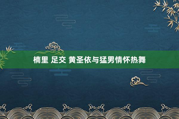 楠里 足交 黄圣依与猛男情怀热舞