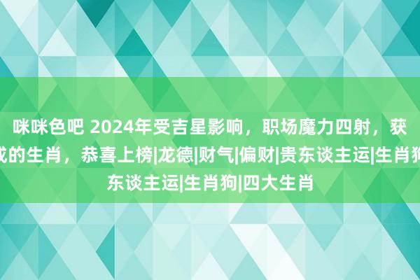 咪咪色吧 2024年受吉星影响，职场魔力四射，获利水到渠成的生肖，恭喜上榜|龙德|财气|偏财|贵东谈主运|生肖狗|四大生肖