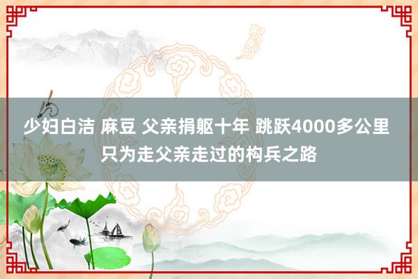 少妇白洁 麻豆 父亲捐躯十年 跳跃4000多公里 只为走父亲走过的构兵之路