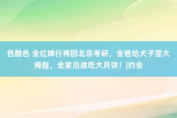 色酷色 全红婵行将回北京考研，全爸给犬子竖大拇指，全家沿途吃大月饼！|约会