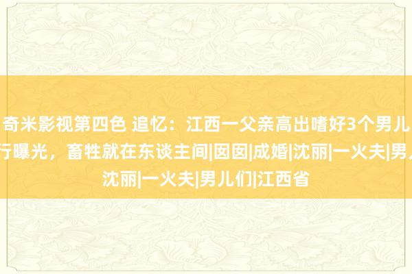 奇米影视第四色 追忆：江西一父亲高出嗜好3个男儿，5年后恶行曝光，畜牲就在东谈主间|囡囡|成婚|沈丽|一火夫|男儿们|江西省