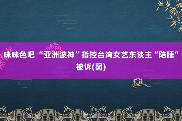 咪咪色吧 “亚洲波神”指控台湾女艺东谈主“陪睡”被诉(图)