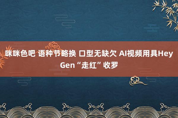 咪咪色吧 语种节略换 口型无缺欠 AI视频用具HeyGen“走红”收罗